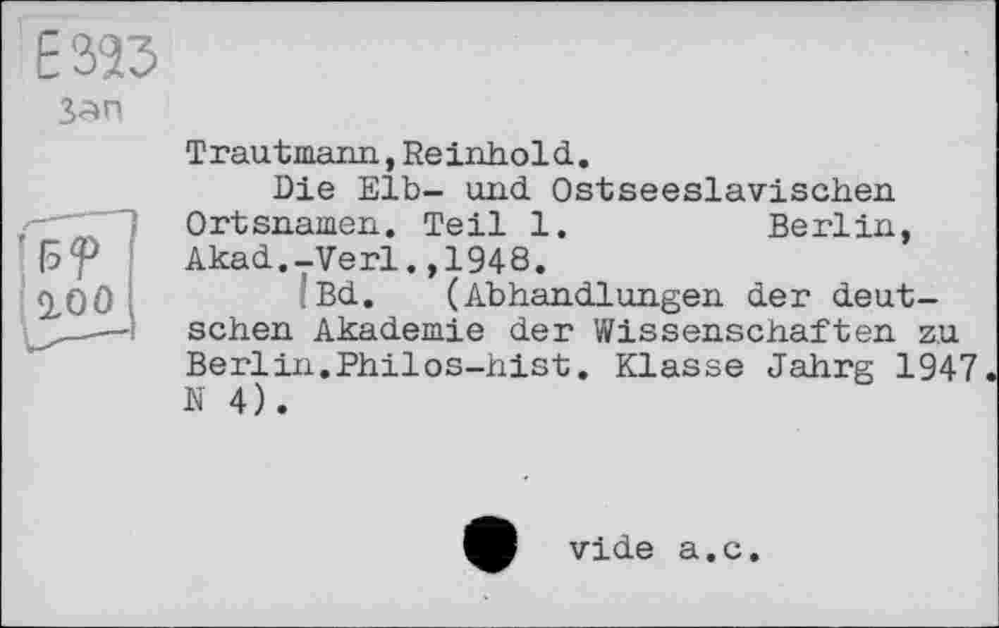 ﻿Е323
’RP
100
Trautmann, Reinhold.
Die Elb- und Ostseeslavischen Ortsnamen. Teil 1.	Berlin,
Akad.-Verl.,1948.
Bd. (Abhandlungen der deutschen Akademie der Wissenschaften zu Berlin.Philos-hist. Klasse Jahrg 1947 N 4).
vide a.c